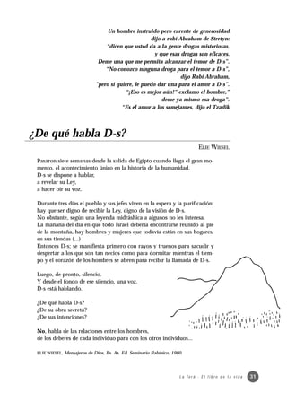 Un hombre instruido pero carente de generosidad
                                                    dijo a rabí Abraham de Stretyn:
                                 “dicen que usted da a la gente drogas misteriosas,
                                                      y que esas drogas son eficaces.
                              Deme una que me permita alcanzar el temor de D-s”.
                                 “No conozco ninguna droga para el temor a D-s”,
                                                                 dijo Rabí Abraham,
                             ”pero si quiere, le puedo dar una para el amor a D-s”.
                                         “¡Eso es mejor aún!” exclamo el hombre,”
                                                         deme ya mismo esa droga”.
                                        “Es el amor a los semejantes, dijo el Tzadik




¿De qué habla D-s?
                                                                                 ELIE WIESEL

 Pasaron siete semanas desde la salida de Egipto cuando llega el gran mo-
 mento, el acontecimiento único en la historia de la humanidad.
 D-s se dispone a hablar,
 a revelar su Ley,
 a hacer oír su voz.

 Durante tres días el pueblo y sus jefes viven en la espera y la purificación:
 hay que ser digno de recibir la Ley, digno de la visión de D-s.
 No obstante, según una leyenda midráshica a algunos no les interesa.
 La mañana del día en que todo Israel debería encontrarse reunido al pie
 de la montaña, hay hombres y mujeres que todavía están en sus hogares,
 en sus tiendas (...)
 Entonces D-s; se manifiesta primero con rayos y truenos para sacudir y
 despertar a los que son tan necios como para dormitar mientras el tiem-
 po y el corazón de los hombres se abren para recibir la llamada de D-s.

 Luego, de pronto, silencio.
 Y desde el fondo de ese silencio, una voz.
 D-s está hablando.

 ¿De qué habla D-s?
 ¿De su obra secreta?
 ¿De sus intenciones?

 No, habla de las relaciones entre los hombres,
 de los deberes de cada individuo para con los otros individuos...

 ELIE WIESEL, Mensajeros de Dios, Bs. As. Ed. Seminario Rabínico, 1980.




                                                                     L a To r á · E l l i b r o d e l a v i d a   31
 