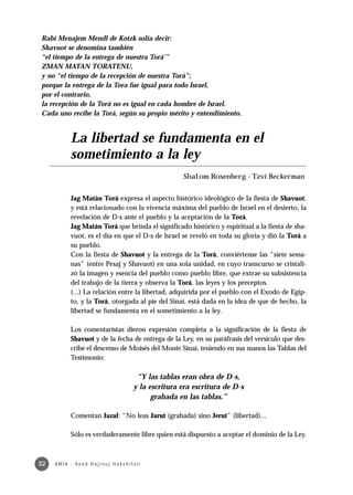 Rabí Menajem Mendl de Kotzk solía decir:
Shavuot se denomina también
“el tiempo de la entrega de nuestra Torá’”
ZMAN MATAN TORATENU,
y no “el tiempo de la recepción de nuestra Torá”;
porque la entrega de la Tora fue igual para todo Israel,
por el contrario,
la recepción de la Torá no es igual en cada hombre de Israel.
Cada uno recibe la Torá, según su propio mérito y entendimiento.


              La libertad se fundamenta en el
              sometimiento a la ley
                                                                 Shalom Rosenberg - Tzví Beckerman


              Jag Matán Torá expresa el aspecto histórico ideológico de la fiesta de Shavuot,
              y está relacionado con la vivencia máxima del pueblo de Israel en el desierto, la
              revelación de D-s ante el pueblo y la aceptación de la Torá.
              Jag Matán Torá que brinda el significado histórico y espiritual a la fiesta de sha-
              vuot, es el día en que el D-s de lsrael se reveló en toda su gloria y dió la Torá a
              su pueblo.
              Con la fiesta de Shavuot y la entrega de la Torá, conviértense las “siete sema-
              nas” (entre Pesaj y Shavuot) en una sola unidad, en cuyo transcurso se cristali-
              zó la imagen y esencia del pueblo como pueblo libre, que extrae su subsistencia
              del trabajo de la tierra y observa la Torá, las leyes y los preceptos.
              (...) La relación entre la libertad, adquirida por el pueblo con el Exodo de Egip-
              to, y la Torá, otorgada al pie del Sinaí, está dada en la idea de que de hecho, la
              libertad se fundamenta en el sometimiento a la ley.

              Los comentaristas dieron expresión completa a la significación de la fiesta de
              Shavuot y de la fecha de entrega de la Ley, en su paráfrasis del versículo que des-
              cribe el descenso de Moisés del Monte Sinaí, teniendo en sus manos las Tablas del
              Testimonio:

                                                   “Y las tablas eran obra de D-s,
                                                  y la escritura era escritura de D-s
                                                        grabada en las tablas.”

              Comentan Jazal: “No leas Jarut (grabada) sino Jerut” (libertad)...

              Sólo es verdaderamente libre quien está dispuesto a aceptar el dominio de la Ley.



32   A M I A · Va a d H a j i n u j H a ke h i l a t í
 