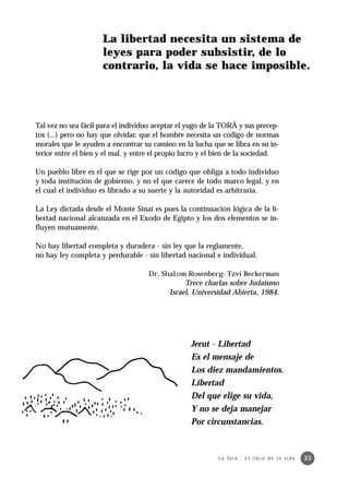 La libertad necesita un sistema de
                      leyes para poder subsistir, de lo
                      contrario, la vida se hace imposible.




Tal vez no sea fácil para el individuo aceptar el yugo de la TORÁ y sus precep-
tos (...) pero no hay que olvidar, que el hombre necesita un código de normas
morales que le ayuden a encontrar su camino en la lucha que se libra en su in-
terior entre el bien y el mal, y entre el propio lucro y el bien de la sociedad.

Un pueblo libre es el que se rige por un código que obliga a todo individuo
y toda institución de gobierno, y no el que carece de todo marco legal, y en
el cual el individuo es librado a su suerte y la autoridad es arbitraria.

La Ley dictada desde el Monte Sinaí es pues la continuación lógica de la li-
bertad nacional alcanzada en el Exodo de Egipto y los dos elementos se in-
fluyen mutuamente.

No hay libertad completa y duradera - sin ley que la reglamente,
no hay ley completa y perdurable - sin libertad nacional e individual.

                                     Dr. Shalom Rosenberg- Tzví Beckerman
                                                Trece charlas sobre Judaísmo
                                           Israel, Universidad Abierta, 1984.




                                                   Jerut - Libertad
                                                   Es el mensaje de
                                                   Los diez mandamientos.
                                                   Libertad
                                                   Del que elige su vida,
                                                   Y no se deja manejar
                                                   Por circunstancias.



                                                            L a To r á · E l l i b r o d e l a v i d a   33
 