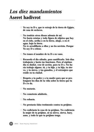Los diez mandamientos
Aseret hadivrot
                x Yo soy tu D-s, que te extraje de la tierra de Egipto,
                  de casa de esclavos.

                x No tendrás otros dioses además de mi.
                  No harás estatua y toda figura de objetos que hay
                  en el cielo, arriba o en la tierra, abajo, o en el
                  agua, bajo la tierra.
                  No te arrodillarás a ellos y no les servirás. Porque
                  Yo soy D-s celoso.

                x No tomes el nombre de tu D-s en vano.

                x Recuerda el día sábado, para santificarlo. Seis días
                  trabajarás y harás tus funciones. Pero al séptimo
                  día es shabat, cese de acción, para tu D-s. No ha-
                  rás trabajo alguno, tú, y tu hijo, y tu hija, tu sier-
                  vo, y tu sierva, y tus ganados, y el extranjero que
                  reside en tu ciudad.

                x Respeta a tu padre y a tu madre para que se pro-
                  longuen los días de tu vida sobre la tierra que tu
                  D-s te da.

                x No matarás.

                x No cometerás adulterio.

                x No robarás.

                x No prestarás falso testimonio contra tu prójimo.

                x No codiciarás la casa de tu prójimo. No codiciarás
                  la mujer de tu prójimo, ni su siervo, sierva, buey,
                  asno, y todo lo que tu prójimo tenga.


34   A M I A · Va a d H a j i n u j H a ke h i l a t í
 