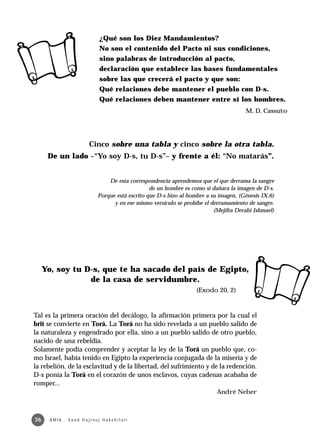 ¿Qué son los Diez Mandamientos?
                                      No son el contenido del Pacto ni sus condiciones,
                                      sino palabras de introducción al pacto,
                                      declaración que establece las bases fundamentales
                                      sobre las que crecerá el pacto y que son:
                                      Qué relaciones debe mantener el pueblo con D-s.
                                      Qué relaciones deben mantener entre sí los hombres.
                                                                                               M. D. Cassuto




                               Cinco sobre una tabla y cinco sobre la otra tabla.
      De un lado –“Yo soy D-s, tu D-s”– y frente a él: “No matarás”.


                                         De esta correspondencia aprendemos que el que derrama la sangre
                                                          de un hombre es como si dañara la imagen de D-s.
                                     Porque está escrito que D-s hizo al hombre a su imagen, (Génesis IX,6)
                                           y en ese mismo versículo se prohibe el derramamiento de sangre.
                                                                                   (Mejilta Derabi Ishmael)




     Yo, soy tu D-s, que te ha sacado del país de Egipto,
                 de la casa de servidumbre.
                                                                            (Exodo 20, 2)



Tal es la primera oración del decálogo, la afirmación primera por la cual el
brit se convierte en Torá. La Torá no ha sido revelada a un pueblo salido de
la naturaleza y engendrado por ella, sino a un pueblo salido de otro pueblo,
nacido de una rebeldía.
Solamente podía comprender y aceptar la ley de la Torá un pueblo que, co-
mo Israel, había tenido en Egipto la experiencia conjugada de la miseria y de
la rebelión, de la esclavitud y de la libertad, del sufrimiento y de la redención.
D-s ponía la Torá en el corazón de unos esclavos, cuyas cadenas acababa de
romper...
                                                                                    André Neher



36     A M I A · Va a d H a j i n u j H a ke h i l a t í
 
