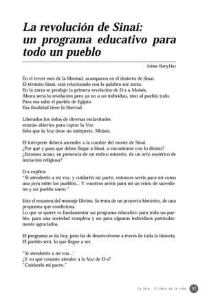 La revolución de Sinaí:
un programa educativo para
todo un pueblo
                                                                 Jaime Barylko

En el tercer mes de la libertad, acamparon en el desierto de Sinaí.
El término Sinaí, está relacionado con la palabra sné zarza.
En la zarza se produjo la primera revelación de D-s a Moisés.
Ahora sería la revelación pero ya no a un individuo, sino al pueblo todo.
Para eso salió el pueblo de Egipto.
Esa finalidad tiene la libertad.

Liberados los oídos de diversas esclavitudes
estarán abiertos para captar la Voz.
Sólo que la Voz tiene un intérprete, Moisés.

El intérprete deberá ascender a la cumbre del monte de Sinaí.
¿Por qué y para qué deben llegar a Sinaí, a encontrarse con lo divino?
¿Estamos acaso, en presencia de un mítico misterio, de un acto esotérico de
iniciación religiosa?

D-s explica:
“Si atenderéis a mi voz, y cuidaréis mi pacto, entonces seréis para mí como
una joya entre los pueblos... Y vosotros seréis para mi un reino de sacerdo-
tes y un pueblo santo.”

Este el resumen del mensaje Divino. Se trata de un proyecto histórico, de una
propuesta que condiciona.
Lo que se quiere es fundamentar un programa educativo para todo un pue-
blo, para una sociedad completa y no para algunos individuos particular-
mente agraciados.

El programa se da hoy, pero ha de desenvolverse a través de toda la historia.
El pueblo será, lo que llegue a ser.

“Si atenderéis a mi voz...’
¿Y en qué consiste atender a la Voz de D-s?
“Cuidaréis mi pacto.”



                                                         L a To r á · E l l i b r o d e l a v i d a   37
 