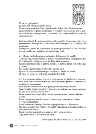 El pacto, ¿qué pacto?
              El pacto con Abraham, Isaac, Jacob.
              El pacto que se oirá en Sinaí bajo el rótulo de los “Diez Mandamientos”.
              En ese monte no se producirá ninguna revolución conceptual. Lo que se quie-
              re producir es el compromiso, la asunción de la responsabilidad ante los
              mandamientos.

              Lo trascendental del acto no radica en el contenido del mensaje, sino en la
              existencia del mensaje, en la postulación de una exigencia a la cual hay que
              responder.
              En el pacto mismo. En la totalidad del pacto que involucra a D-s-Uno fren-
              te a un pueblo-uno mediados por un mensaje total.

              (...) Moisés habla al pueblo y en función de los oídos del pueblo.
              “Amarás a tu prójimo como a ti mismo” es una intrincada y complicada dia-
              léctica filosofía. No figura entre los Diez Mandamientos.
              En estos mandamientos se pide lo mínimo, lo dable a todos y en todo lugar
              y tiempo.
              Por eso hay preferencia por el “NO”, es más claro.
              Quizás no puedas o no seas capaz de amar. Al menos no mates.
              El amor no puede ser ordenado, regulado, legislado.

              (...) Si echamos un vistazo general al contenido de las Tablas de la Ley nota-
              mos, cuán poco revolucionarias son, cuan mínima y prosaica, terrenal e in-
              mediata, es su expresión.
              Si el hombre cumpliera con esos preceptos no se necesitaría más.
              Sería ‘elegido’. Sería “sacerdote”. Sin entrar a averiguar qué piensa, qué sien-
              te, qué ideas profesa, cuánto cree.
              Basta con que no tenga ídolos, rutinas, automatismos, y no se esclavice
              a ellos.
              Basta con que una vez ala semana reconozca su puesto en el cosmos,
              y el de su compañero.
              Basta con que se abstenga de dañar al prójimo moral o fisicamente.
              No hay que encerrarse en torres de marfil, ni practicar sabidurías ocultas, ni
              ascetismos dolorosos.
              Basta con diez mandamientos para ser libre, para ser santo.
              Aquí radica toda la revolución de Sinaí..

                                                         Jaime Barylko, De Adan al Mesías, Bs. As., Ed. Mila, 1989.


38   A M I A · Va a d H a j i n u j H a ke h i l a t í
 