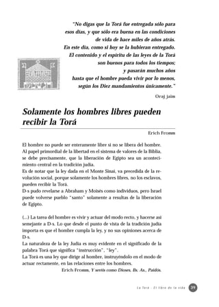 “No digas que la Torá fue entregada sólo para
                      esos días, y que sólo era buena en las condiciones
                                      de vida de hace miles de años atrás.
                     En este día, como si hoy se la hubieran entregado.
                        El contenido y el espíritu de las leyes de la Torá
                                       son buenos para todos los tiempos;
                                                    y pasarán muchos años
                          hasta que el hombre pueda vivir por lo menos,
                             según los Diez mandamientos únicamente.”
                                                                            Oraj jaim


Solamente los hombres libres pueden
recibir la Torá
                                                                     Erich Fromm

El hombre no puede ser enteramente libre si no se libera del hombre.
Al papel primordial de la libertad en el sistema de valores de la Biblia,
se debe precisamente, que la liberación de Egipto sea un aconteci-
miento central en la tradición judía.
Es de notar que la ley dada en el Monte Sinaí, va precedida de la re-
volución social, porque solamente los hombres libres, no los esclavos,
pueden recibir la Torá.
D-s pudo revelarse a Abraham y Moisés como individuos, pero Israel
puede volverse pueblo “santo” solamente a resultas de la liberación
de Egipto.

(...) La tarea del hombre es vivir y actuar del modo recto, y hacerse así
semejante a D-s. Lo que desde el punto de vista de la tradición judía
importa es que el hombre cumpla la ley, y no sus opiniones acerca de
D-s.
La naturaleza de la ley Judía es muy evidente en el significado de la
palabra Torá que significa “instrucción”, “ley”.
La Torá es una ley que dirige al hombre, instruyéndolo en el modo de
actuar rectamente, en las relaciones entre los hombres.
                    Erich Fromm, Y seréís como Dioses, Bs. As., Paidós.



                                                            L a To r á · E l l i b r o d e l a v i d a   39
 