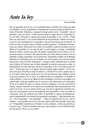 Ante la ley
                                                                          Franz Kafka

Hay un guardián ante la Ley. A ese guardián llega un hombre del campo que pide
ser admitido a la Ley. El guardián le responde que ese día no puede permitirle la en-
trada. El hombre reflexiona, y pregunta si luego podrá entrar. “Es posible”, dice el
guardián, “pero no ahora”. Como la puerta de la Ley sigue abierta y el guardián es-
tá a un lado, el hombre se agacha para espiar. El guardián se ríe, y le dice: “Fíjate
bien: soy muy fuerte. Y soy el más subalterno de los guardianes. Adentro no hay sa-
la que no esté custodiada por su guardián, cada uno más fuerte que el anterior. Ya
el tercero tiene un aspecto que yo mismo no puedo soportar”. El hombre no ha pre-
visto esas trabas. Piensa que la Ley debe ser accesible a todos los hombres, pero al
fijarse en el guardián con su capa de piel, su nariz aguda y su larga y desdichada
barba de tártaro, resuelve que más vale esperar. El guardián le da un banco y lo de-
ja sentarse junto a la puerta. Ahí, pasa los días y los años. Intenta muchas veces ser
admitido y fatiga al guardián con sus peticiones. El guardián entabla con él diálogos
limitados y lo interroga acerca de su hogar y de otros asuntos, pero de una manera
impersonal, como de señor importante, y siempre acaba repitiendo que no puede
pasar todavía. El hombre, que se había equipado de muchas cosas para su viaje, va
despojándose de todas ellas para sobornar al guardián. Este no las rehusa, pero de-
clara: “Acepto para que no te figures que has omitido algún empeño”. En los mu-
chos años que el hombre no deja de mirarlo, se olvida de los otros y piensa que és-
te es la única traba que lo separa de la Ley. En los primeros años maldice a gritos
su perverso destino; con la vejez, la maldición decae en quejumbre. El hombre se
vuelve infantil, y como en su vigilia de años ha llegado a reconocer las pulgas en la
capa de piel, acaba por pedirles que lo socorran y que intercedan con el guardián.
Al fin se le nublan los ojos y no sabía si éstos lo engañan o si se ha oscurecido el
mundo. Apenas si percibe en la sombra una claridad que fluye inmortalmente de la
puerta de la Ley. Ya no lo queda mucho que vivir. En su agonía los recuerdos for-
man una sola pregunta, que no ha propuesto aún al guardián. Como no puede in-
corporarse, tiene que llamarlo por señas. El guardián se agacha profundamente,
pues la disparidad de las estaturas ha aumentado muchísimo. “¿Qué pretendes aho-
ra?”, dice el guardián; “eres insaciable”. “Todos se esfuerzan por la Ley” dice el
hombre. “¿Será posible que en los años que espero nadie haya querido entrar sino
yo? “El guardián entiende que el hombre se está acabando, y tiene que gritarle pa-
ra que lo oiga; “Nadie ha querido entrar por aquí, porque a ti solo estaba destina-
da esta puerta. Ahora voy a cerrarla”.




                                                                L a To r á · E l l i b r o d e l a v i d a   43
 