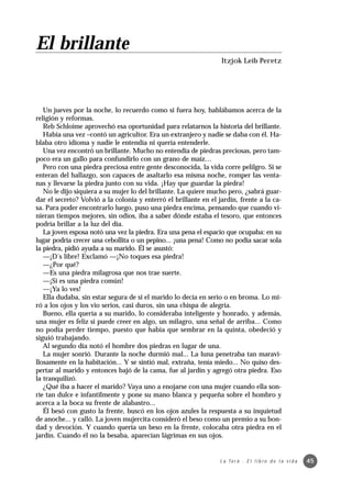 El brillante
                                                                  Itzjok Leib Peretz




   Un jueves por la noche, lo recuerdo como si fuera hoy, hablábamos acerca de la
religión y reformas.
   Reb Schloime aprovechó esa oportunidad para relatarnos la historia del brillante.
   Había una vez –contó un agricultor. Era un extranjero y nadie se daba con él. Ha-
blaba otro idioma y nadie le entendía ni quería entenderle.
   Una vez encontró un brillante. Mucho no entendía de piedras preciosas, pero tam-
poco era un gallo para confundirlo con un grano de maíz…
   Pero con una piedra preciosa entre gente desconocida, la vida corre pelilgro. Si se
enteran del hallazgo, son capaces de asaltarlo esa misma noche, romper las venta-
nas y llevarse la piedra junto con su vida. ¡Hay que guardar la piedra!
   No le dijo siquiera a su mujer lo del brillante. La quiere mucho pero, ¿sabrá guar-
dar el secreto? Volvió a la colonia y enterró el brillante en el jardín, frente a la ca-
sa. Para poder encontrarlo luego, puso una piedra encima, pensando que cuando vi-
nieran tiempos mejores, sin odios, iba a saber dónde estaba el tesoro, que entonces
podría brillar a la luz del día.
   La joven esposa notó una vez la piedra. Era una pena el espacio que ocupaba: en su
lugar podría crecer una cebollita o un pepino... ¡una pena! Como no podía sacar sola
la piedra, pidió ayuda a su marido. Él se asustó:
   —¡D´s libre! Exclamó —¡No toques esa piedra!
   —¿Por qué?
   —Es una piedra milagrosa que nos trae suerte.
   —¡Si es una piedra común!
   —¡Ya lo ves!
   Ella dudaba, sin estar segura de si el marido lo decía en serio o en broma. Lo mi-
ró a los ojos y los vio serios, casi duros, sin una chispa de alegría.
   Bueno, ella quería a su marido, lo consideraba inteligente y honrado, y además,
una mujer es feliz si puede creer en algo, un milagro, una señal de arriba... Como
no podía perder tiempo, puesto que había que sembrar en la quinta, obedeció y
siguió trabajando.
   Al segundo día notó el hombre dos piedras en lugar de una.
   La mujer sonrió. Durante la noche durmió mal... La luna penetraba tan maravi-
llosamente en la habitación... Y se sintió mal, extraña, tenía miedo... No quiso des-
pertar al marido y entonces bajó de la cama, fue al jardín y agregó otra piedra. Eso
la tranquilizó.
   ¿Qué iba a hacer el marido? Vaya uno a enojarse con una mujer cuando ella son-
ríe tan dulce e infantilmente y pone su mano blanca y pequeña sobre el hombro y
acerca a la boca su frente de alabastro...
   Él besó con gusto la frente, buscó en los ojos azules la respuesta a su inquietud
de anoche... y calló. La joven mujercita consideró el beso como un premio a su bon-
dad y devoción. Y cuando quería un beso en la frente, colocaba otra piedra en el
jardín. Cuando él no la besaba, aparecían lágrimas en sus ojos.


                                                                  L a To r á · E l l i b r o d e l a v i d a   45
 