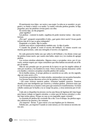 El matrimonio tuvo hijos –un varón y una mujer. La niña no se asombró, no pre-
            guntó y se limitó a imitar a su madre. La madre colocaba piedras grandes, la hija,
            pequeñas; pero las piedritas crecían junto con ellas.
              El curioso hijo, un día preguntó:
              ¿Qué significa?
              Las piedras – contestó la madre, orgullosa de poder mostrar tantas – dan suerte,
            fortuna.
              ¿Por qué? –preguntó sorprendido el niño, ¿qué quiere decir suerte? Acaso puede
            tenerse más de lo que se gana trabajando?
              Pregúntale a tu padre, dijo la madre.
              Cuando seas mayor comprenderás también esto –le dijo el padre.
              Y cuando fue grande le contó el secreto del brillante. Lo mismo ocurrió con
            muchas generaciones, cada una entregaba el secreto a la siguiente.

               En cada generación había uno que sabía lo del brillante y los demás creían que
            las piedras traían suerte, que cuanto más había, mejor era y no cesaban de agregar
            piedras.
               Los vecinos miraban admirados. Algunos reían a carcajadas; otros, por el con-
            trario, sentían respeto por viejas costumbres que ellos habían encontrado así al lle-
            gar al mundo.
               Más de uno pensaba que eso provenía de la época en que los ángeles subían al
            cielo por escaleras y los hombres lo veían. Otros vecinos querían demostrar cariño
            a la familia y entonces arrojaban al jardín piedras del camino.
               En la familia misma, el arrojar piedras se convirtió en un culto, un rito sagrado,
            algo así como servir a D´s.
               Los jóvenes protestaban; los viejos airados, amenazaban con sus puños huesudos.
               Los jóvenes hacían discursos acerca de las piedras y los viejos decían:
               —Así como vivieron nuestros padres, viviremos también nosotros. Nuestros
            abuelos eran más inteligentes que nosotros y echaban piedras. ¡Entonces tiene que
            ser así! El mundo no es nuestro como para que nosotros lo transformemos. Un buen
            caballo camina por la huella y no se rompe las patas, y otras sentencias por el esti-
            lo.
               Cada año se despedían los jóvenes con los ojos llenos de lágrimas del viejo hogar
            para buscar trabajo en lugares extraños: a comer pan de hornos extraños y a dor-
            mir bajo techos ajenos. Porque en casa ya era imposible seguir viviendo”.
               La montaña de piedras iba creciendo día a día. Con el tiempo, las piedras sagra-
            das cubrieron las puertas y las ventanas.
               ¡No importa! –decían. Y para entrar a la casa bajaban por la chimenea.
               Faltaba aire, ¡no importa! Cuando se come menos y se vive menos se necesita me-
            nos aire.




46   A M I A · Va a d H a j i n u j H a ke h i l a t í
 