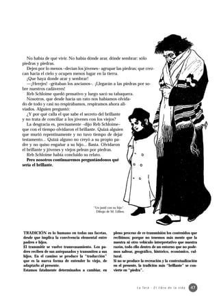 No había de qué vivir. No había dónde arar, dónde sembrar: sólo
piedras y piedras.
   Dejen por lo menos –decían los jóvenes– agrupar las piedras; que crez-
can hacia el cielo y ocupen menos lugar en la tierra.
   ¡Que haya donde arar y sembrar!
   —¡Herejes! –gritaban los ancianos–. ¡Llegarán a las piedras por so-
bre nuestros cadáveres!
   Reb Schloime quedó pensativo y luego sacó su tabaquera.
   Nosotros, que desde hacía un rato nos habíamos olvida-
do de todo y casi no respirábamos, respiramos ahora ali-
viados. Alguien preguntó:
   ¿Y por qué calla el que sabe el secreto del brillante
y no trata de conciliar a los jóvenes con los viejos?
   La desgracia es, precisamente –dijo Reb Schloime–
que con el tiempo olvidaron el brillante. Quizá alguien
que murió repentinamente y no tuvo tiempo de dejar
testamento... Quizá alguno no creyó a su propio pa-
dre y no quiso engañar a su hijo... Basta. Olvidaron
el brillante y jóvenes y viejos pelean por piedras.
   Reb Schloime había concluido su relato.
   Pero nosotros continuaremos preguntándonos qué
sería el brillante.




                                         “Un jasid con su hijo”.
                                          Dibujo de M. Lillien.




TRADICIÓN es lo humano en todas sus facetas,           pleno proceso de re-transmisión los contenidos que
desde que implica la convivencia elemental entre       recibimos; porque no tenemos más mente que la
padres e hijos.                                        nuestra ni otro vehículo interpretativo que nuestra
El transmitir se vuelve transvasamiento. Los pa-       razón, todo ello dentro de un entorno que no pode-
dres reciben de sus antepasados y transmiten a sus     mos saltear, geográfico, histórico, económico, cul-
hijos. En el camino se produce la “traducción”         tural.
que es la nueva forma de entender lo viejo, de         Si no se produce la recreación y la contextualización
adaptarlo al presente.                                 en el presente, la tradición más “brillante” se con-
Estamos fatalmente determinados a cambiar, en          vierte en “piedra”.



                                                                     L a To r á · E l l i b r o d e l a v i d a   47
 