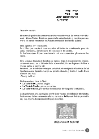 Queridos morim:

El material que hoy les acercamos incluye una selección de textos sobre Sha-
vuot - Zman Matan Toratenu, presentada a nivel adulto, y cuentos para na-
rrar a los niños rescatando los valores esenciales de nuestro pueblo.

Torá significa ley - enseñanza.
Es el libro que enseña al hombre a vivir, didáctica de la existencia, para ele-
varla, enaltecerla, para llenarla de contenido y de sentido.
Su fundamento es divino, su existencia real y su concreción, plenamente hu-
mana.

Siete semanas después de la salida de Egipto, llega el gran momento, el acon-
tecimiento único en la historia de la humanidad, D-s se dispone a hablar, a
revelar su ley, a hacerse oír.
Entonces... se manifiesta con rayos y truenos para despertar el corazón de los
hombres con su llamado. Luego, de pronto, silencio, y desde el fondo de ese
silencio, una voz:
–Yo soy tu D-s...

Varios nombres tiene la Torá:
• La Torá de D-s, por su origen
• La Torá de Moshé, por su recepción
• La Torá de Israel, por ser los destinatarios de cumplirla y estudiarla.

Cada generación crea su exégesis acorde a sus valores, necesidades y dificultades.
Será nuestro deber como educadores, encontrar la llave de la interpretación
que está reservada especialmente para nosotros.




                                        ¡Jag Shavuot Sameaj!


                                                 L a To r á · E l l i b r o d e l a v i d a   5
 