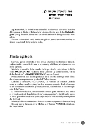 Jag Hashavuot, la Fiesta de las Semanas, es conocida por cinco nombres
diferentes en la Biblia, el Talmud y la Liturgia. Siendo uno de los Shalosh Re-
galím (Pesaj, Shavuot, Sucot) una de las tres Fiestas de Peregrinación a Jeru-
salem.
   Shavuot conmemora tanto una fecha agrícola, como un acontecimiento re-
ligioso y nacional, de la historia judía.




Fiesta agrícola
   Shavuot, que es celebrado el 6 de Siván, y fuera de los límites de Eretz Is-
rael tanto el 6 como el 7 del mes, era, en tiempos Bíblicos principalmente una
fiesta agrícola.
   Señalaba la estación de la cosecha del trigo, siendo conocida en la Biblia
como JAG HAKATZIR “la Fiesta de la Cosecha”, y también como, “el día
de las Primicias” o IOM HABIKURIM (Primeros frutos).
   Precisamente en este día las primicias de la cosecha del trigo eran ofreci-
das como una expresión de gratitud al Todopoderoso.
   La Biblia la llama JAG HASHAVUOT, “la Fiesta de las Semanas”, debido
a que se celebra cuando expiran las siete semanas contadas desde el momen-
to del ofrecimiento del Omer, y enfatizando así, una vez más, el carácter agrí-
cola de la Fiesta.
   El término Pentecostés, frecuentemente usado para referirse a esta fiesta,
es el equivalente de la palabra griega “quincuagésimo”, significando que es
la fiesta que celebramos en el quincuagésimo día contado después del primer
día de Pésaj.
   Nuestros Sabios consideraban a Shavuot como concluyendo la Fiesta de Pesaj.
   De aquí que la llamaran en la Mishná y el Talmud ATZERET, significan-
do “conclusión”.




                                                           L a To r á · E l l i b r o d e l a v i d a   7
 