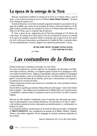 La época de la entrega de la Torá
   Shavuot conmemora también la entrega de la Torá en el Monte Sinaí, y por lo
tanto, en los textos de nuestros rezos se la llama Zman Matán Toratenu, “la época
de la entrega de nuestra Ley”.
   Nuestros Maestros, en un bien razonado argumento basado en un número de pa-
sajes de la Biblia, que tratan de las jornadas de Israel a través del desierto y la lle-
gada al Sinaí, prueban que la entrega de la Torá en el Monte Sinaí debe haber ocu-
rrido el 6 de Siván, que es el primer día de Shavuot.
   R. Yosé, a pesar de eso, argumenta que la Torá fue entregada el 7 de Siván. Sea
como fuere, la entrega de la Torá marca el fin de la infancia de Israel y su entrada
en la época de madurez nacional. Desde el momento que aceptó la Ley de la justi-
cia, la fe y del amor benevolente, proclamando la Unidad de Dios, y jurando obser-
var Sus mandamientos, Israel se aseguró una existencia permanente y eterna.




     Las costumbres de la fiesta
Existen numerosas costumbres asociadas con esta Fiesta.
Así, para recordarnos su carácter agrícola, las sinagogas son decoradas con difer-
entes tipos de flores y hierbas, y en algunos países el suelo de la sinagoga se cubre
con atados de hierba fresca. Algunas comunidades adornan también sus sinagogas
con grandes plantas, como un recordatorio de que, en Pentecostés el mundo es juz-
gado a través de las frutas de los árboles, juicio que es demostrado en la riqueza o
la pobreza de la cosecha de frutas.
Existen numerosas razones que motivan la costumbre de comer productos lácteos
y miel en Shavuot.
Una de ellas es aquella que nuestros Sabios derivaron del pasaje “miel y leche habrá
bajo tu lengua”, que implica que las palabras de la Biblia deben ser tan placenteras
y aceptables a nuestros oídos y corazones como lo son la leche y la miel a nuestras
lenguas.

Shavuot ha sido también considerado como el período más adecuado para intro-
ducir al niño pequeño a sus estudios Hebraicos. Se lo llevaba en ese día al “jéder”,
y allí recibía su primera lección, declarando así simbólicamente, y confirmando, su
lealtad a la Torá.
Se acostumbra dedicar muchas horas en la noche de Shavuot leyendo y estudiando
el TIKUN SHAVUOT, una compilación de pasajes de la Biblia, Mishná, Talmud,
Zohar y otros libros sagrados. En las sinagogas se realizan reuniones especiales en
esa ocasión.
                                                           Iaacov Vainstein, El ciclo del Año Judío.



 8     A M I A · Va a d H a j i n u j H a ke h i l a t í
 