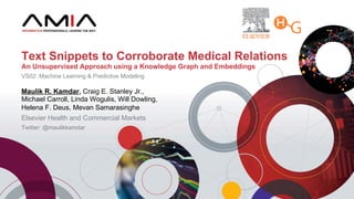 Maulik R. Kamdar, Craig E. Stanley Jr.,
Michael Carroll, Linda Wogulis, Will Dowling,
Helena F. Deus, Mevan Samarasinghe
Elsevier Health and Commercial Markets
Twitter: @maulikkamdar
Text Snippets to Corroborate Medical Relations
An Unsupervised Approach using a Knowledge Graph and Embeddings
VS02: Machine Learning & Predictive Modeling
 