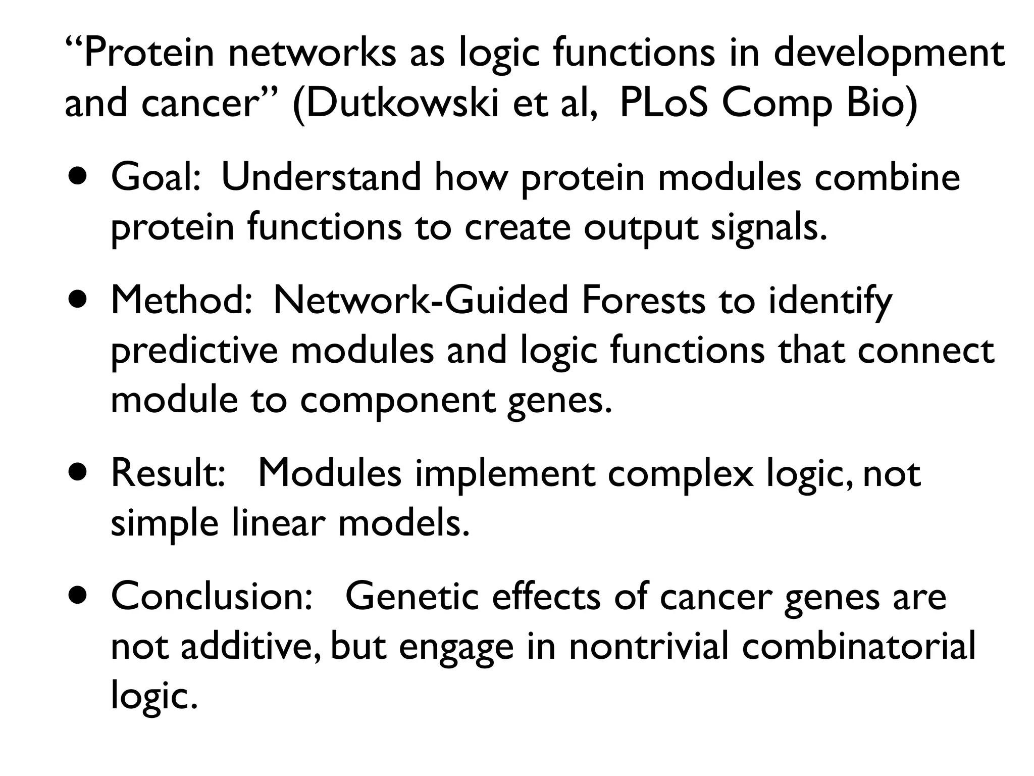 “Protein networks as logic functions in development
and cancer” (Dutkowski et al, PLoS Comp Bio)
• Goal: Understand how protein modules combine
protein functions to create output signals.
• Method: Network-Guided Forests to identify
predictive modules and logic functions that connect
module to component genes.
• Result: Modules implement complex logic, not
simple linear models.
• Conclusion: Genetic effects of cancer genes are
not additive, but engage in nontrivial combinatorial
logic.
 
