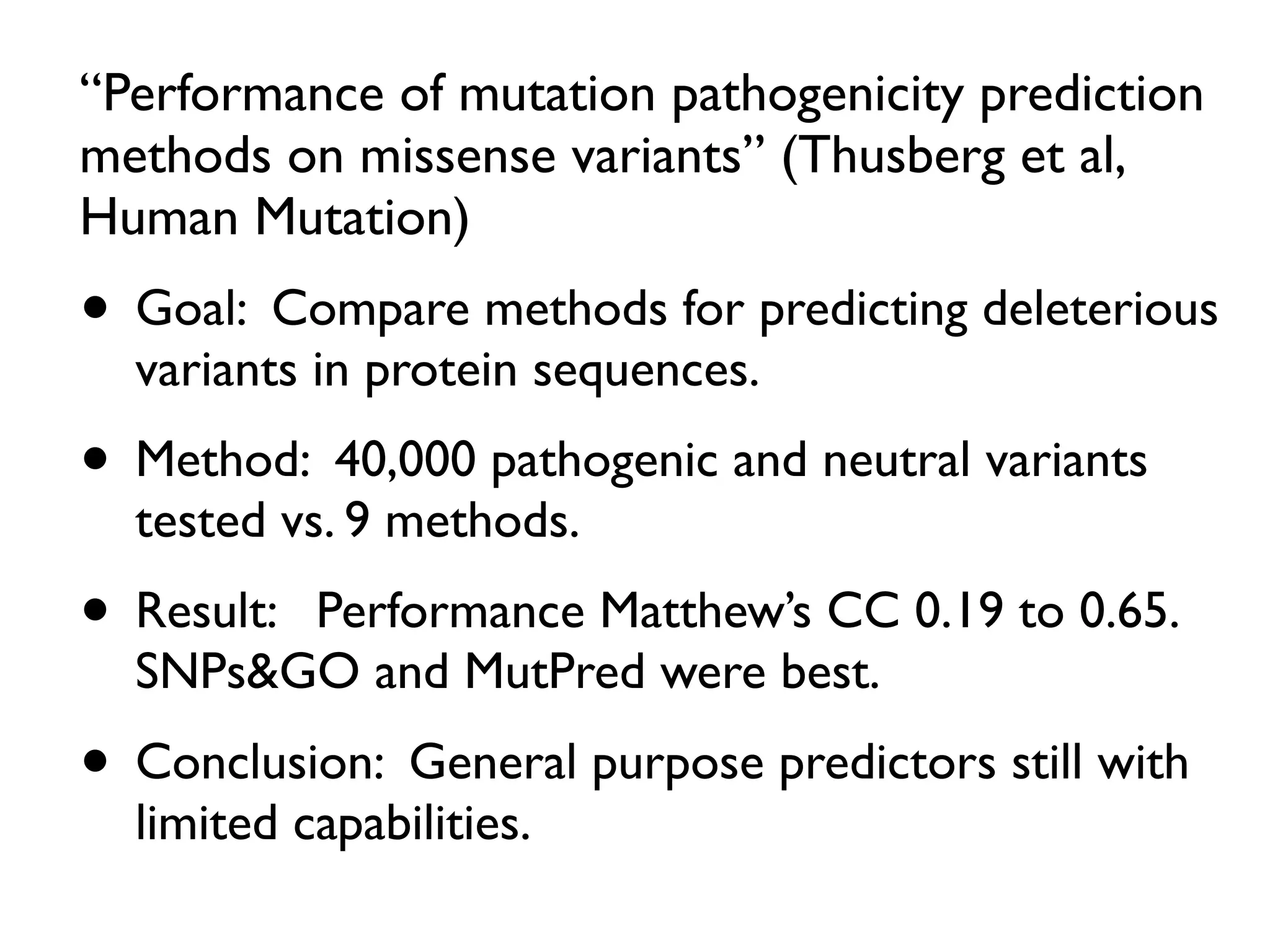 “Performance of mutation pathogenicity prediction
methods on missense variants” (Thusberg et al,
Human Mutation)
• Goal: Compare methods for predicting deleterious
variants in protein sequences.
• Method: 40,000 pathogenic and neutral variants
tested vs. 9 methods.
• Result: Performance Matthew’s CC 0.19 to 0.65.
SNPs&GO and MutPred were best.
• Conclusion: General purpose predictors still with
limited capabilities.
 