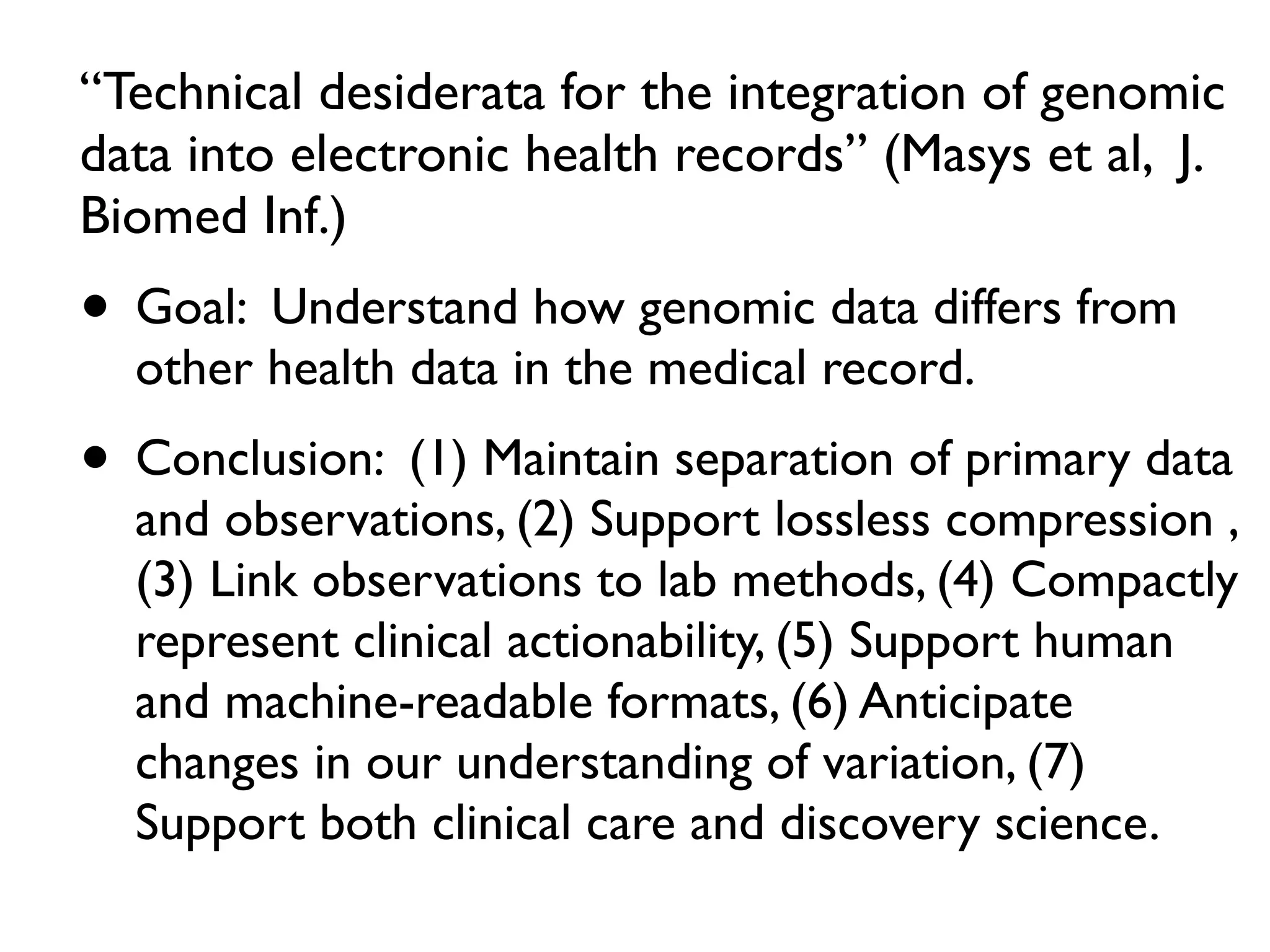 “Technical desiderata for the integration of genomic
data into electronic health records” (Masys et al, J.
Biomed Inf.)
• Goal: Understand how genomic data differs from
other health data in the medical record.
• Conclusion: (1) Maintain separation of primary data
and observations, (2) Support lossless compression ,
(3) Link observations to lab methods, (4) Compactly
represent clinical actionability, (5) Support human
and machine-readable formats, (6) Anticipate
changes in our understanding of variation, (7)
Support both clinical care and discovery science.
 
