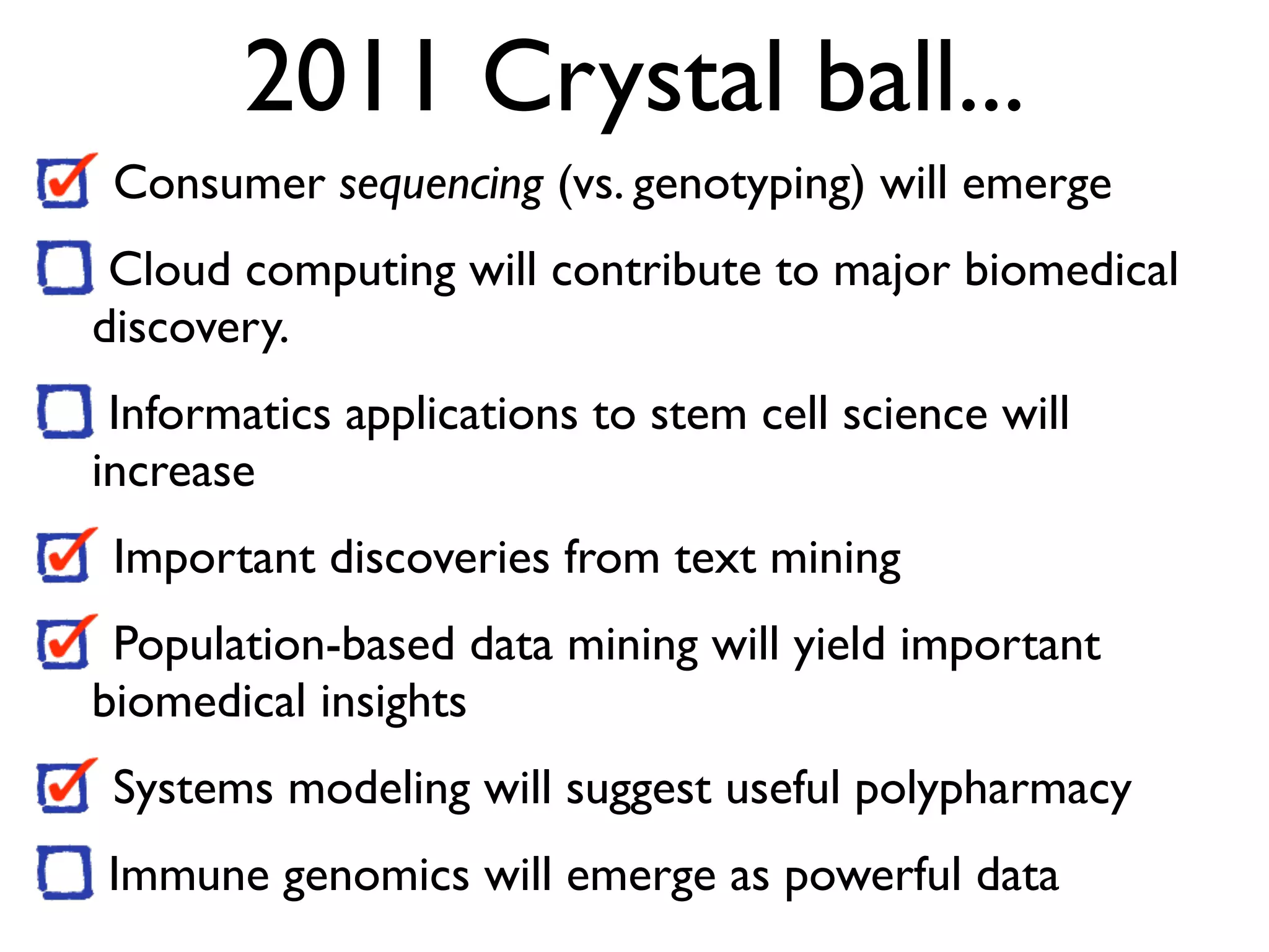 2011 Crystal ball...
Consumer sequencing (vs. genotyping) will emerge
Cloud computing will contribute to major biomedical
discovery.
Informatics applications to stem cell science will
increase
Important discoveries from text mining
Population-based data mining will yield important
biomedical insights
Systems modeling will suggest useful polypharmacy
Immune genomics will emerge as powerful data
 