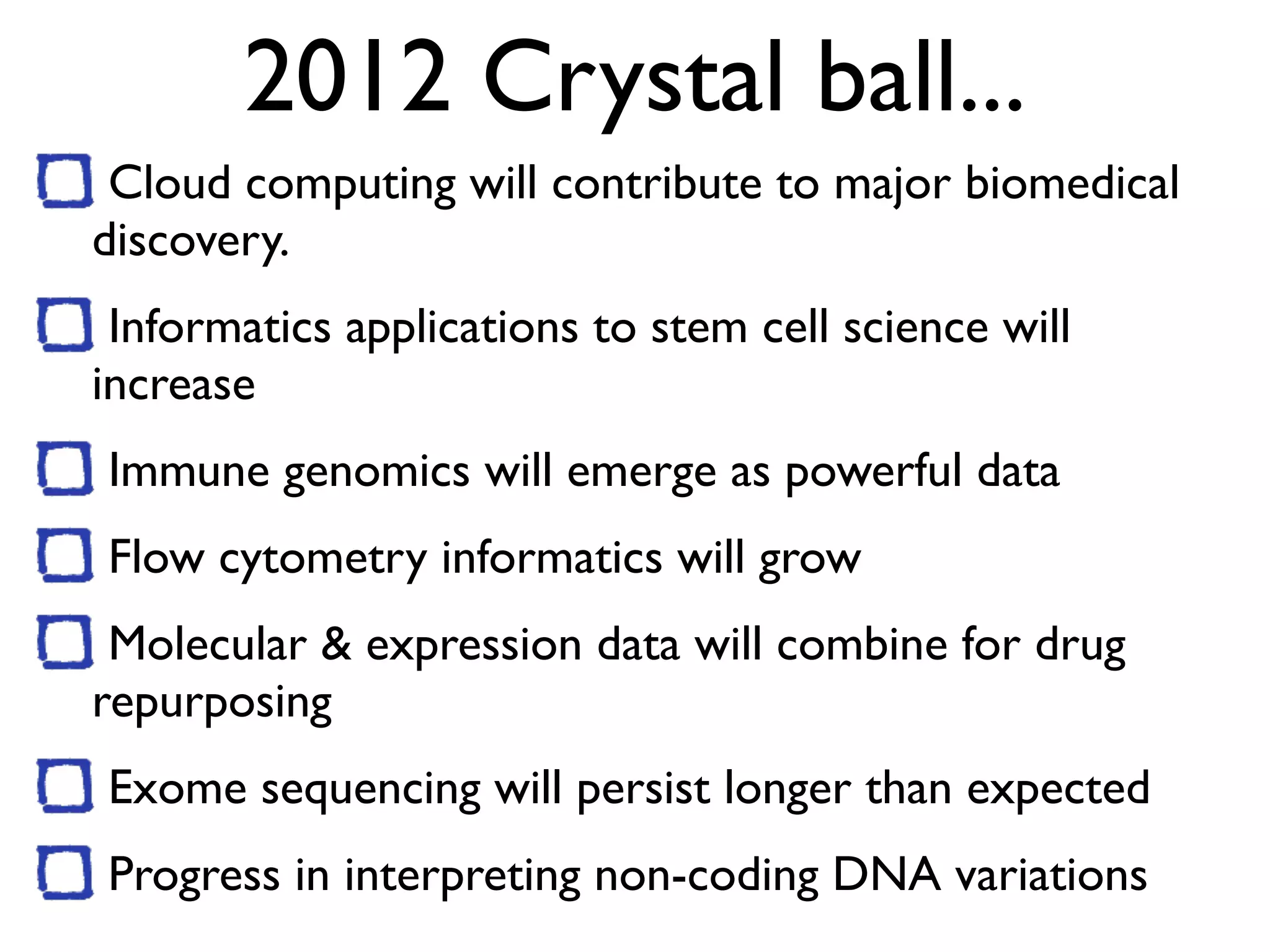 2012 Crystal ball...
Cloud computing will contribute to major biomedical
discovery.
Informatics applications to stem cell science will
increase
Immune genomics will emerge as powerful data
Flow cytometry informatics will grow
Molecular & expression data will combine for drug
repurposing
Exome sequencing will persist longer than expected
Progress in interpreting non-coding DNA variations
 