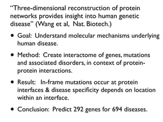 “Three-dimensional reconstruction of protein
networks provides insight into human genetic
disease” (Wang et al, Nat. Biotech.)
• Goal: Understand molecular mechanisms underlying
human disease.
• Method: Create interactome of genes, mutations
and associated disorders, in context of protein-
protein interactions.
• Result: In-frame mutations occur at protein
interfaces & disease speciﬁcity depends on location
within an interface.
• Conclusion: Predict 292 genes for 694 diseases.
 