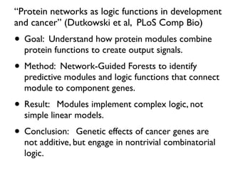 “Protein networks as logic functions in development
and cancer” (Dutkowski et al, PLoS Comp Bio)
• Goal: Understand how protein modules combine
protein functions to create output signals.
• Method: Network-Guided Forests to identify
predictive modules and logic functions that connect
module to component genes.
• Result: Modules implement complex logic, not
simple linear models.
• Conclusion: Genetic effects of cancer genes are
not additive, but engage in nontrivial combinatorial
logic.
 