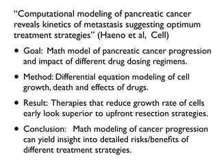 “Computational modeling of pancreatic cancer
reveals kinetics of metastasis suggesting optimum
treatment strategies” (Haeno et al, Cell)
• Goal: Math model of pancreatic cancer progression
and impact of different drug dosing regimens.
• Method: Differential equation modeling of cell
growth, death and effects of drugs.
• Result: Therapies that reduce growth rate of cells
early look superior to upfront resection strategies.
• Conclusion: Math modeling of cancer progression
can yield insight into detailed risks/beneﬁts of
different treatment strategies.
 