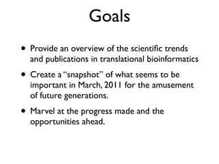 Goals
• Provide an overview of the scientiﬁc trends
and publications in translational bioinformatics
• Create a “snapshot” of what seems to be
important in March, 2011 for the amusement
of future generations.
• Marvel at the progress made and the
opportunities ahead.
 