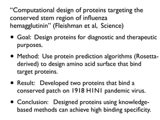 “Computational design of proteins targeting the
conserved stem region of inﬂuenza
hemagglutinin” (Fleishman et al, Science)
• Goal: Design proteins for diagnostic and therapeutic
purposes.
• Method: Use protein prediction algorithms (Rosetta-
derived) to design amino acid surface that bind
target proteins.
• Result: Developed two proteins that bind a
conserved patch on 1918 H1N1 pandemic virus.
• Conclusion: Designed proteins using knowledge-
based methods can achieve high binding speciﬁcity.
 