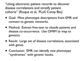 “Using electronic patient records to discover
disease correlations and stratify patient
cohorts” (Roque et al, PLoS Comp Bio)
• Goal: Mine phenotype descriptions from EMR and
connect to genetic networks.
• Method: Extract free-text to classify patients and
disease co-occurrence. Use OMIM to map to
genetics.
• Result: Large set of disease correlations, associated
with genes.
• Conclusion: EMR can identify new phenotype
“syndromes” with genetic hooks.
 