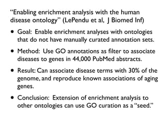 “Enabling enrichment analysis with the human
disease ontology” (LePendu et al, J Biomed Inf)
• Goal: Enable enrichment analyses with ontologies
that do not have manually curated annotation sets.
• Method: Use GO annotations as ﬁlter to associate
diseases to genes in 44,000 PubMed abstracts.
• Result: Can associate disease terms with 30% of the
genome, and reproduce known associations of aging
genes.
• Conclusion: Extension of enrichment analysis to
other ontologies can use GO curation as a “seed.”
 