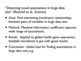 “Detecting novel associations in large data
sets” (Reschef et al, Science)
• Goal: Find interesting (nonlinear) relationships
between pairs of variables in large data sets.
• Method: Maximal information coefﬁcient captures
wide range of associations.
• Result: Applied to global health, gene expression,
baseball, microbiota in gut with good results.
• Conclusion: Useful tool for ﬁnding associations in
large data sets, e.g.
 