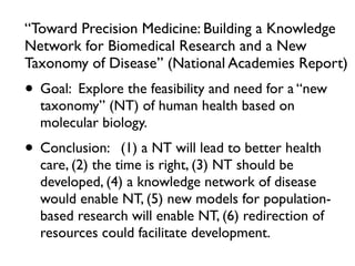 “Toward Precision Medicine: Building a Knowledge
Network for Biomedical Research and a New
Taxonomy of Disease” (National Academies Report)
• Goal: Explore the feasibility and need for a “new
taxonomy” (NT) of human health based on
molecular biology.
• Conclusion: (1) a NT will lead to better health
care, (2) the time is right, (3) NT should be
developed, (4) a knowledge network of disease
would enable NT, (5) new models for population-
based research will enable NT, (6) redirection of
resources could facilitate development.
 