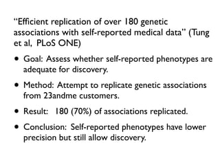 “Efﬁcient replication of over 180 genetic
associations with self-reported medical data” (Tung
et al, PLoS ONE)
• Goal: Assess whether self-reported phenotypes are
adequate for discovery.
• Method: Attempt to replicate genetic associations
from 23andme customers.
• Result: 180 (70%) of associations replicated.
• Conclusion: Self-reported phenotypes have lower
precision but still allow discovery.
 