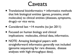 Caveats
• Translational bioinformatics = informatics methods
that link biological entities (genes, proteins, small
molecules) to clinical entities (diseases, symptoms,
drugs)--or vice versa.
• Considered last ~14 months (to Jan 2011)
• Focused on human biology and clinical
implications: molecules, clinical data, informatics.
• NOTE: Amazing biological papers with
straightforward informatics generally not included
(genome sequencing for rare diseases, disease
analyses with high-throughput data).
 