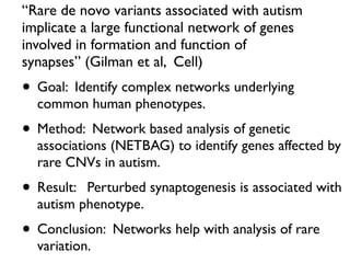 “Rare de novo variants associated with autism
implicate a large functional network of genes
involved in formation and function of
synapses” (Gilman et al, Cell)
• Goal: Identify complex networks underlying
common human phenotypes.
• Method: Network based analysis of genetic
associations (NETBAG) to identify genes affected by
rare CNVs in autism.
• Result: Perturbed synaptogenesis is associated with
autism phenotype.
• Conclusion: Networks help with analysis of rare
variation.
 