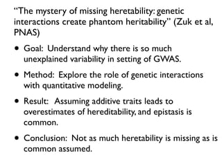 “The mystery of missing heretability: genetic
interactions create phantom heritability” (Zuk et al,
PNAS)
• Goal: Understand why there is so much
unexplained variability in setting of GWAS.
• Method: Explore the role of genetic interactions
with quantitative modeling.
• Result: Assuming additive traits leads to
overestimates of hereditability, and epistasis is
common.
• Conclusion: Not as much heretability is missing as is
common assumed.
 