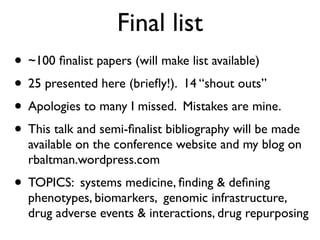 Final list
• ~100 ﬁnalist papers (will make list available)
• 25 presented here (brieﬂy!). 14 “shout outs”
• Apologies to many I missed. Mistakes are mine.
• This talk and semi-ﬁnalist bibliography will be made
available on the conference website and my blog on
rbaltman.wordpress.com
• TOPICS: systems medicine, ﬁnding & deﬁning
phenotypes, biomarkers, genomic infrastructure,
drug adverse events & interactions, drug repurposing
 