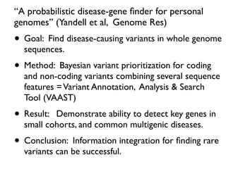 “A probabilistic disease-gene ﬁnder for personal
genomes” (Yandell et al, Genome Res)
• Goal: Find disease-causing variants in whole genome
sequences.
• Method: Bayesian variant prioritization for coding
and non-coding variants combining several sequence
features =Variant Annotation, Analysis & Search
Tool (VAAST)
• Result: Demonstrate ability to detect key genes in
small cohorts, and common multigenic diseases.
• Conclusion: Information integration for ﬁnding rare
variants can be successful.
 