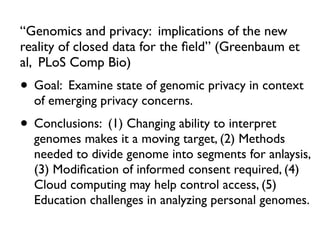“Genomics and privacy: implications of the new
reality of closed data for the ﬁeld” (Greenbaum et
al, PLoS Comp Bio)
• Goal: Examine state of genomic privacy in context
of emerging privacy concerns.
• Conclusions: (1) Changing ability to interpret
genomes makes it a moving target, (2) Methods
needed to divide genome into segments for anlaysis,
(3) Modiﬁcation of informed consent required, (4)
Cloud computing may help control access, (5)
Education challenges in analyzing personal genomes.
 