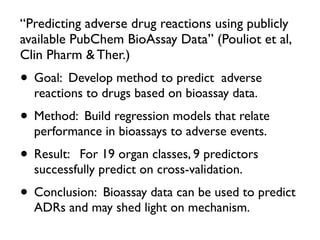 “Predicting adverse drug reactions using publicly
available PubChem BioAssay Data” (Pouliot et al,
Clin Pharm & Ther.)
• Goal: Develop method to predict adverse
reactions to drugs based on bioassay data.
• Method: Build regression models that relate
performance in bioassays to adverse events.
• Result: For 19 organ classes, 9 predictors
successfully predict on cross-validation.
• Conclusion: Bioassay data can be used to predict
ADRs and may shed light on mechanism.
 