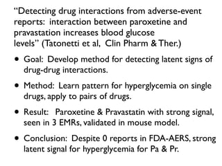 “Detecting drug interactions from adverse-event
reports: interaction between paroxetine and
pravastation increases blood glucose
levels” (Tatonetti et al, Clin Pharm & Ther.)
• Goal: Develop method for detecting latent signs of
drug-drug interactions.
• Method: Learn pattern for hyperglycemia on single
drugs, apply to pairs of drugs.
• Result: Paroxetine & Pravastatin with strong signal,
seen in 3 EMRs, validated in mouse model.
• Conclusion: Despite 0 reports in FDA-AERS, strong
latent signal for hyperglycemia for Pa & Pr.
 