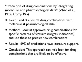 “Prediction of drug combinations by integrating
molecular and pharmacological data” (Zhao et al,
PLoS Comp Bio)
• Goal: Predict effective drug combinations with
molecular & pharmacological data.
• Method: Look at approved drug combinations for
speciﬁc patterns of features (targets, indications),
and use these to predict new combinations.
• Result: 69% of predictions have literature support.
• Conclusion: This approach can help look for drug
combinations that are likely to be effective.
 