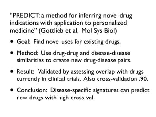 “PREDICT: a method for inferring novel drug
indications with application to personalized
medicine” (Gottlieb et al, Mol Sys Biol)
• Goal: Find novel uses for existing drugs.
• Method: Use drug-drug and disease-disease
similarities to create new drug-disease pairs.
• Result: Validated by assessing overlap with drugs
currently in clinical trials. Also cross-validation .90.
• Conclusion: Disease-speciﬁc signatures can predict
new drugs with high cross-val.
 