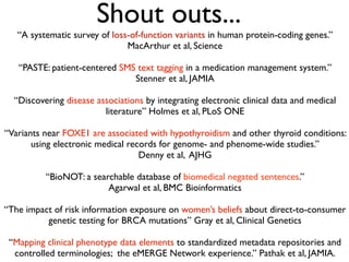 Shout outs...
“A systematic survey of loss-of-function variants in human protein-coding genes.”
MacArthur et al, Science
“PASTE: patient-centered SMS text tagging in a medication management system.”
Stenner et al, JAMIA
“Discovering disease associations by integrating electronic clinical data and medical
literature” Holmes et al, PLoS ONE
“Variants near FOXE1 are associated with hypothyroidism and other thyroid conditions:
using electronic medical records for genome- and phenome-wide studies.”
Denny et al, AJHG
“BioNOT: a searchable database of biomedical negated sentences.”
Agarwal et al, BMC Bioinformatics
“The impact of risk information exposure on women’s beliefs about direct-to-consumer
genetic testing for BRCA mutations” Gray et al, Clinical Genetics
“Mapping clinical phenotype data elements to standardized metadata repositories and
controlled terminologies; the eMERGE Network experience.” Pathak et al, JAMIA.
 