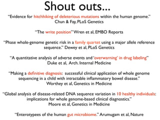 Shout outs...
“Evidence for hitchhiking of deleterious mutations within the human genome.”
Chun & Fay, PLoS Genetics
“The write position” Wren et al, EMBO Reports
“Phase whole-genome genetic risk in a family quartet using a major allele reference
sequence.” Dewey et al, PLoS Genetics
“A quantitative analysis of adverse events and ‘overwarning’ in drug labeling”
Duke et al, Arch. Internal Medicine
“Making a deﬁnitive diagnosis: successful clinical application of whole genome
sequencing in a child with intractable inﬂammatory bowel disease.”
Worthey et al, Genetics in Medicine
“Global analysis of disease-related DNA sequence variation in 10 healthy individuals:
implications for whole genome-based clinical diagnostics.”
Moore et al, Genetics in Medicine
“Enterotypees of the human gut microbiome.” Arumugam et al, Nature
 