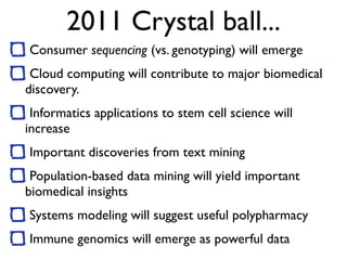 2011 Crystal ball...
Consumer sequencing (vs. genotyping) will emerge
Cloud computing will contribute to major biomedical
discovery.
Informatics applications to stem cell science will
increase
Important discoveries from text mining
Population-based data mining will yield important
biomedical insights
Systems modeling will suggest useful polypharmacy
Immune genomics will emerge as powerful data
 