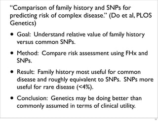 “Comparison of family history and SNPs for
predicting risk of complex disease.” (Do et al, PLOS
Genetics)
• Goal: Understand relative value of family history
versus common SNPs.
• Method: Compare risk assessment using FHx and
SNPs.
• Result: Family history most useful for common
disease and roughly equivalent to SNPs. SNPs more
useful for rare disease (<4%).
• Conclusion: Genetics may be doing better than
commonly assumed in terms of clinical utility.
11
 