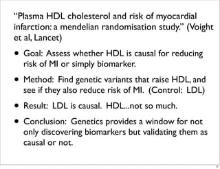“Plasma HDL cholesterol and risk of myocardial
infarction: a mendelian randomisation study.” (Voight
et al, Lancet)
• Goal: Assess whether HDL is causal for reducing
risk of MI or simply biomarker.
• Method: Find genetic variants that raise HDL, and
see if they also reduce risk of MI. (Control: LDL)
• Result: LDL is causal. HDL...not so much.
• Conclusion: Genetics provides a window for not
only discovering biomarkers but validating them as
causal or not.
17
 