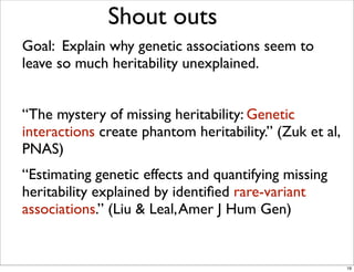 Goal: Explain why genetic associations seem to
leave so much heritability unexplained.
“The mystery of missing heritability: Genetic
interactions create phantom heritability.” (Zuk et al,
PNAS)
“Estimating genetic effects and quantifying missing
heritability explained by identiﬁed rare-variant
associations.” (Liu & Leal,Amer J Hum Gen)
Shout outs
19
 