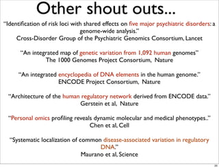 Other shout outs...
“Identiﬁcation of risk loci with shared effects on ﬁve major psychiatric disorders: a
genome-wide analysis.”
Cross-Disorder Group of the Psychiatric Genomics Consortium, Lancet
“An integrated map of genetic variation from 1,092 human genomes”
The 1000 Genomes Project Consortium, Nature
“An integrated encyclopedia of DNA elements in the human genome.”
ENCODE Project Consortium, Nature
“Architecture of the human regulatory network derived from ENCODE data.”
Gerstein et al, Nature
“Personal omics proﬁling reveals dynamic molecular and medical phenotypes..”
Chen et al, Cell
“Systematic localization of common disease-associated variation in regulatory
DNA.”
Maurano et al, Science
20
 