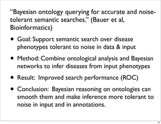 “Bayesian ontology querying for accurate and noise-
tolerant semantic searches.” (Bauer et al,
Bioinformatics)
• Goal: Support semantic search over disease
phenotypes tolerant to noise in data & input
• Method: Combine ontological analysis and Bayesian
networks to infer diseases from input phenotypes
• Result: Improved search performance (ROC)
• Conclusion: Bayesian reasoning on ontologies can
smooth them and make inference more tolerant to
noise in input and in annotations.
24
 
