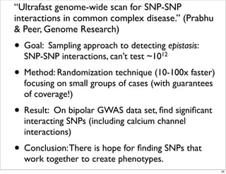 “Ultrafast genome-wide scan for SNP-SNP
interactions in common complex disease.” (Prabhu
& Peer, Genome Research)
• Goal: Sampling approach to detecting epistasis:
SNP-SNP interactions, can’t test ~1012
• Method: Randomization technique (10-100x faster)
focusing on small groups of cases (with guarantees
of coverage!)
• Result: On bipolar GWAS data set, ﬁnd signiﬁcant
interacting SNPs (including calcium channel
interactions)
• Conclusion:There is hope for ﬁnding SNPs that
work together to create phenotypes.
26
 